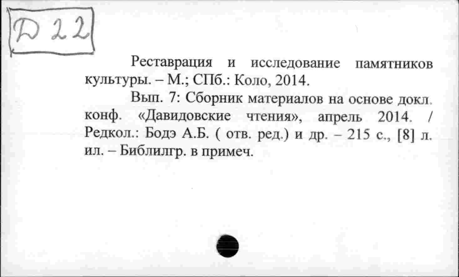 ﻿Реставрация и исследование памятников культуры. - М.; СПб.: Коло, 2014.
Вып. 7: Сборник материалов на основе докл конф. «Давидовские чтения», апрель 2014 / Редкол.: Бодэ А.Б. ( отв. ред.) и др. - 215 с., [8] л. ил. - Библилгр. в примем.